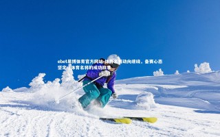 ebet易博体育官方网站-体育名将动向缭绕，备赛心态坚定，体育名将的成功故事