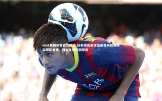 ebet易博体育官方网站-日本球员表现出色受到欧洲顶尖球队青睐，日本足球欧洲球员