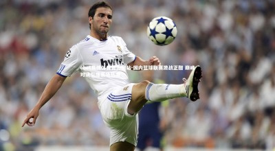 ebet易博体育官方网站-国内篮球联赛激战正酣 巅峰对决引爆赛场热潮