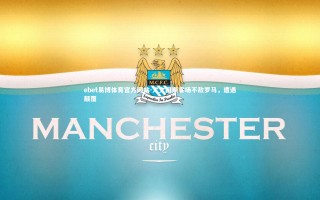 ebet易博体育官方网站-尤文图斯客场不敌罗马，遭遇颠覆